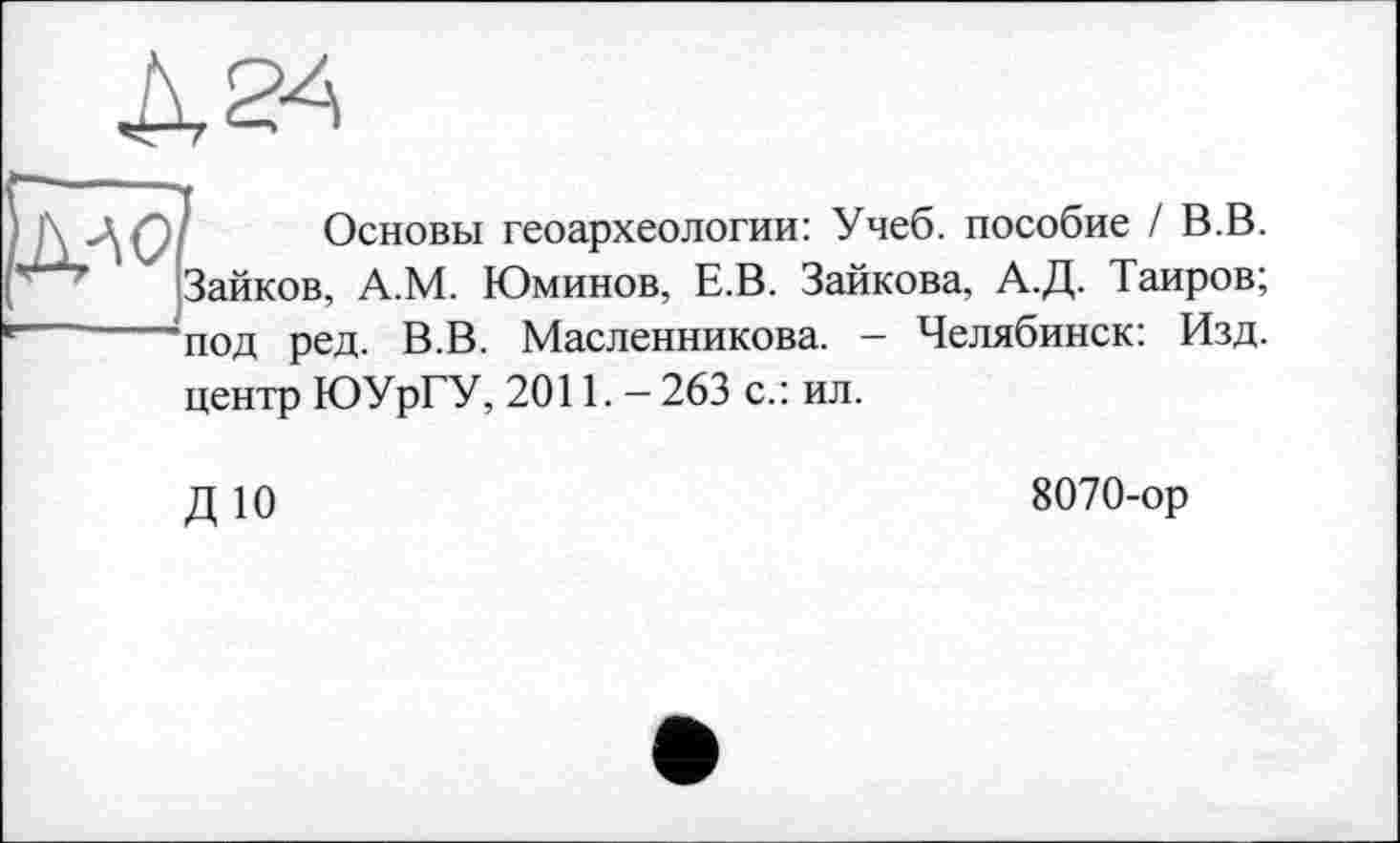 ﻿
Основы геоархеологии: Учеб, пособие / В.В. Зайков, А.М. Юминов, Е.В. Зайкова, А.Д. Таиров;
под ред. В.В. Масленникова. - Челябинск: Изд.
центр ЮУрГУ, 2011. — 263 с.: ил.
ДЮ
8070-ор